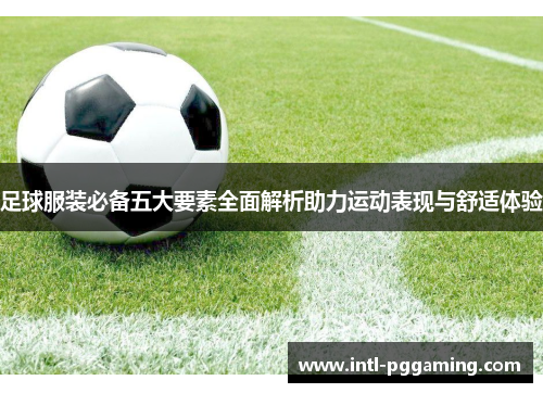 足球服装必备五大要素全面解析助力运动表现与舒适体验 足球服装必备五大要素全面解析助力运动表现与舒适体验