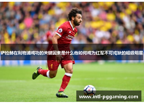 萨拉赫在利物浦成功的关键因素是什么他如何成为红军不可或缺的超级明星 萨拉赫在利物浦成功的关键因素是什么他如何成为红军不可或缺的超级明星